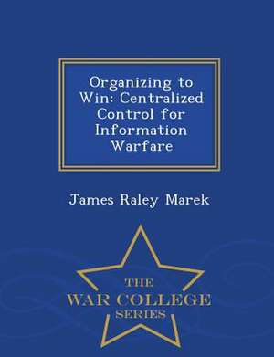 Organizing to Win: Centralized Control for Information Warfare - War College Series de James Raley Marek