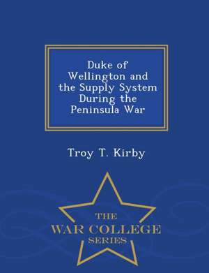 Duke of Wellington and the Supply System During the Peninsula War - War College Series de Troy T. Kirby