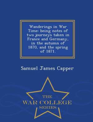 Wanderings in War Time: Being Notes of Two Journeys Taken in France and Germany, in the Autumn of 1870, and the Spring of 1871. - War College de Samuel James Capper