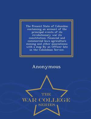 The Present State of Colombia; Containing an Account of the Principal Events of Its Revolutionary War Its Constitution; Financial and Commercial Laws de Anonymous