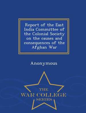 Report of the East India Committee of the Colonial Society on the Causes and Consequences of the Afghan War - War College Series de Anonymous