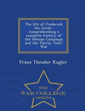 The Life of Frederick the Great: Comprehending a Complete History of the Silesian Campaign and the Thirty Years' War - War College Series de Franz Theodor Kugler