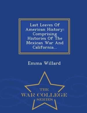 Last Leaves of American History: Comprising Histories of the Mexican War and California... - War College Series de Emma Hart Willard