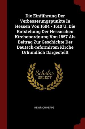 Die Einführung Der Verbesserungspunkte in Hessen Von 1604 - 1610 U. Die Entstehung Der Hessischen Kirchenordnung Von 1657 ALS Beitrag Zur Geschichte D de Heinrich Heppe