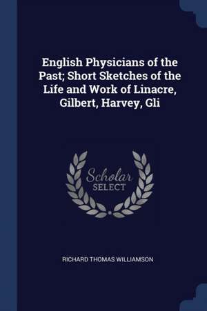 English Physicians of the Past; Short Sketches of the Life and Work of Linacre, Gilbert, Harvey, Gli de Richard Thomas Williamson