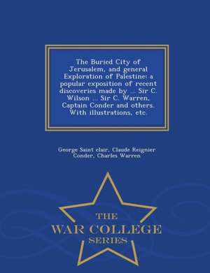 The Buried City of Jerusalem, and General Exploration of Palestine: A Popular Exposition of Recent Discoveries Made by ... Sir C. Wilson ... Sir C. Wa de George Saint Clair