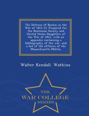 The Defence of Boston in the War of 1812-15. Prepared for the Bostonian Society and United States Daughters of the War of 1812, with an Appendix Conta de Walter Kendall Watkins