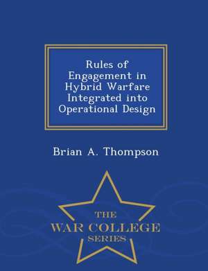 Rules of Engagement in Hybrid Warfare Integrated Into Operational Design - War College Series de Brian A. Thompson