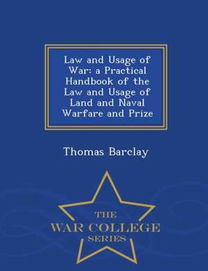 Law and Usage of War: A Practical Handbook of the Law and Usage of Land and Naval Warfare and Prize - War College Series de Thomas Barclay