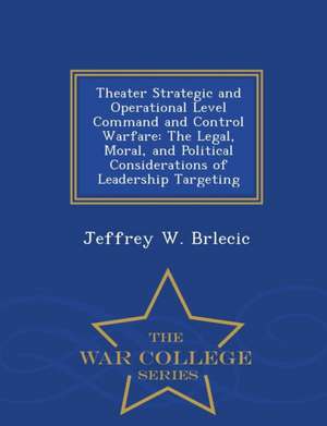 Theater Strategic and Operational Level Command and Control Warfare: The Legal, Moral, and Political Considerations of Leadership Targeting - War Coll de Jeffrey W. Brlecic