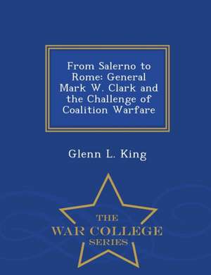 From Salerno to Rome: General Mark W. Clark and the Challenge of Coalition Warfare - War College Series de Glenn L. King