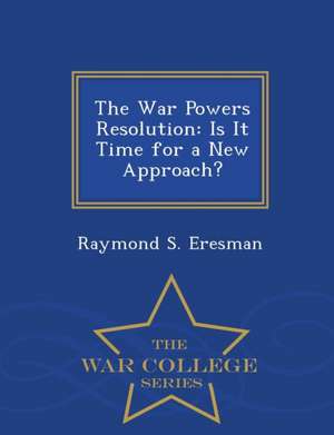 The War Powers Resolution: Is It Time for a New Approach? - War College Series de Raymond S. Eresman