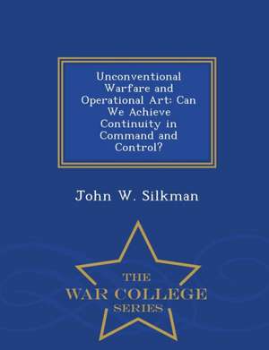 Unconventional Warfare and Operational Art: Can We Achieve Continuity in Command and Control? - War College Series de John W. Silkman