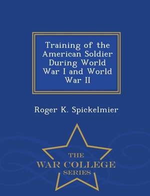 Training of the American Soldier During World War I and World War II - War College Series de Roger K. Spickelmier