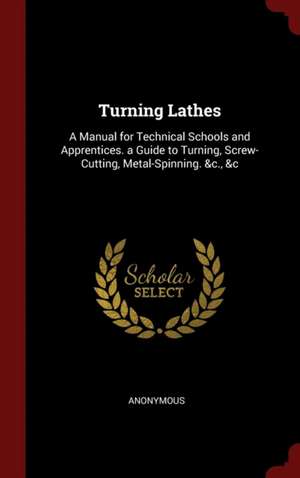 Turning Lathes: A Manual for Technical Schools and Apprentices. a Guide to Turning, Screw-Cutting, Metal-Spinning. &c., &c de Anonymous