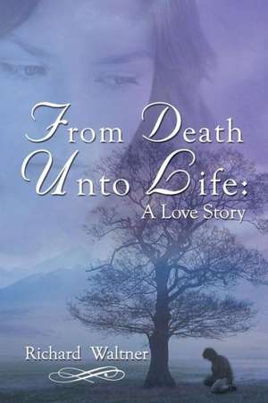 From Death Unto Life: A Love Story de Richard Waltner