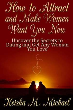 How to Attract and Make Women Want You Now: Uncover the Secrets to Dating and Get Any Woman You Love de Keisha M. Michael