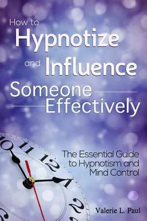 How to Hypnotize and Influence Someone Effectively: The Essential Guide to Hypnotism and Mind Control de Valerie L. Paul