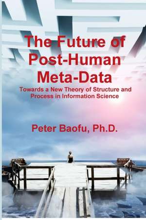 The Future of Post-Human Meta-Data: Towards a New Theory of Structure and Process in Information Science de Ph. D. Peter Baofu