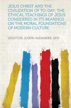 Jesus Christ and the Civilization of To-Day; the Ethical Teachings of Jesus Considered in Its Bearings on the Moral Foundations of Modern Culture de Joseph Alexander Leighton