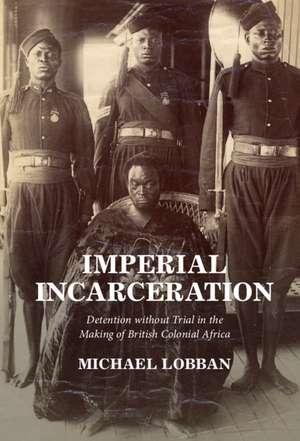 Imperial Incarceration: Detention without Trial in the Making of British Colonial Africa de Michael Lobban