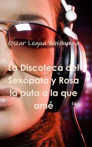 La Discoteca del Sexopata y Rosa La Puta a la Que AME de Oscar Legua Ychillumpa