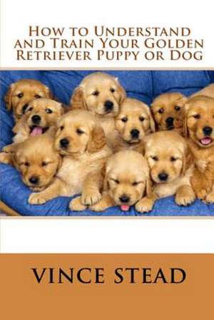 How to Understand and Train Your Golden Retriever Puppy or Dog de Vince Stead