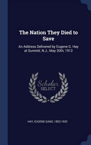 The Nation They Died to Save: An Address Delivered by Eugene G. Hay at Summit, N.J., May 30th, 1912 de Eugene Gano Hay