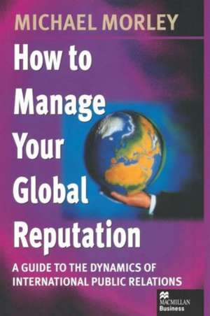 How to Manage Your Global Reputation: A Guide to the Dynamics of International Public Relations de Michael Morley