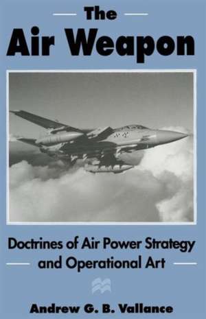 The Air Weapon: Doctrines of Air Power Strategy and Operational Art de Andrew G.B. Vallance