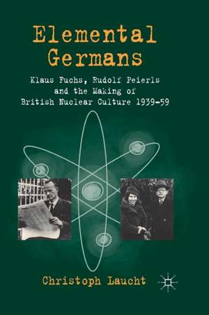 Elemental Germans: Klaus Fuchs, Rudolf Peierls and the Making of British Nuclear Culture 1939-59 de Christoph Laucht