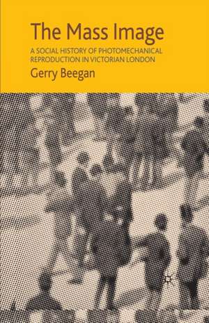 The Mass Image: A Social History of Photomechanical Reproduction in Victorian London de G. Beegan