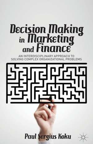 Decision Making in Marketing and Finance: An Interdisciplinary Approach to Solving Complex Organizational Problems de P. Koku