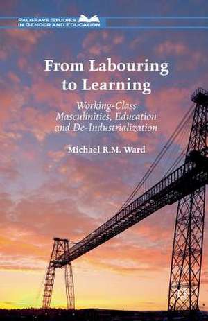 From Labouring to Learning: Working-Class Masculinities, Education and De-Industrialization de Michael R.M. Ward