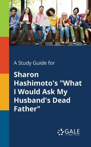 A Study Guide for Sharon Hashimoto's "What I Would Ask My Husband's Dead Father" de Cengage Learning Gale