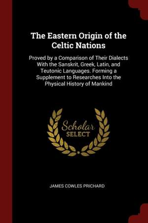 The Eastern Origin of the Celtic Nations: Proved by a Comparison of Their Dialects with the Sanskrit, Greek, Latin, and Teutonic Languages. Forming a de James Cowles Prichard