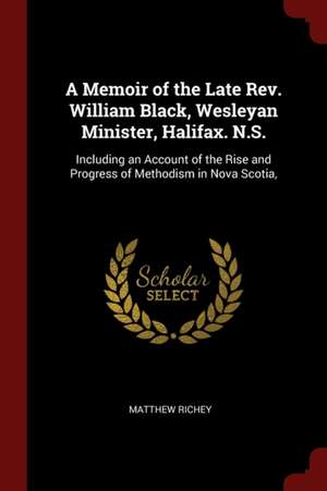 A Memoir of the Late Rev. William Black, Wesleyan Minister, Halifax. N.S.: Including an Account of the Rise and Progress of Methodism in Nova Scotia, de Matthew Richey