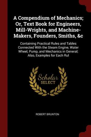 A Compendium of Mechanics; Or, Text Book for Engineers, Mill-Wrights, and Machine-Makers, Founders, Smiths, &c: Containing Practical Rules and Tables de Robert Brunton