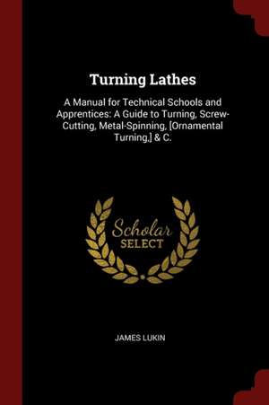 Turning Lathes: A Manual for Technical Schools and Apprentices: A Guide to Turning, Screw-Cutting, Metal-Spinning, [ornamental Turning de James Lukin