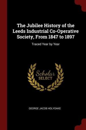 The Jubilee History of the Leeds Industrial Co-Operative Society, from 1847 to 1897: Traced Year by Year de George Jacob Holyoake