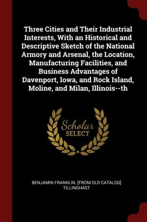 Three Cities and Their Industrial Interests, with an Historical and Descriptive Sketch of the National Armory and Arsenal, the Location, Manufacturing de Benjamin Franklin Tillinghast