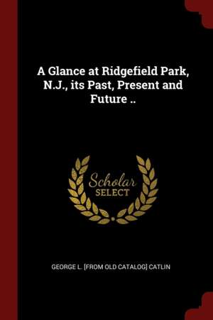 A Glance at Ridgefield Park, N.J., Its Past, Present and Future .. de George Lynde Catlin