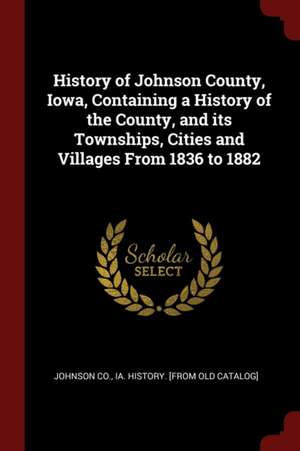 History of Johnson County, Iowa, Containing a History of the County, and Its Townships, Cities and Villages from 1836 to 1882 de Ia History Johnson Co