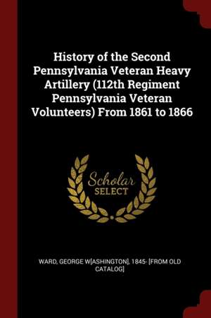 History of the Second Pennsylvania Veteran Heavy Artillery (112th Regiment Pennsylvania Veteran Volunteers) from 1861 to 1866 de George Washington Ward