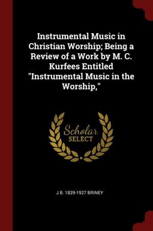 Instrumental Music in Christian Worship; Being a Review of a Work by M. C. Kurfees Entitled Instrumental Music in the Worship, de John Benton Briney