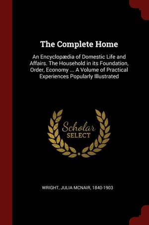 The Complete Home: An Encyclopædia of Domestic Life and Affairs. the Household in Its Foundation, Order, Economy ... a Volume of Practica de Julia McNair Wright