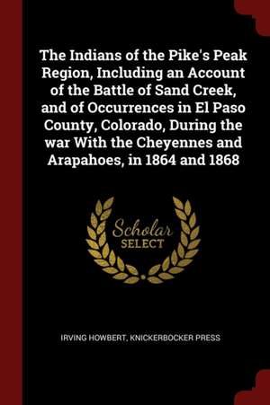 The Indians of the Pike's Peak Region, Including an Account of the Battle of Sand Creek, and of Occurrences in El Paso County, Colorado, During the Wa de Irving Howbert