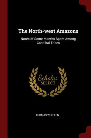 The North-West Amazons: Notes of Some Months Spent Among Cannibal Tribes de Thomas Whiffen