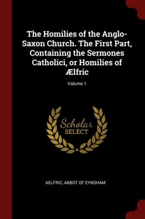 The Homilies of the Anglo-Saxon Church. the First Part, Containing the Sermones Catholici, or Homilies of Ælfric; Volume 1 de Abbot Of Eynsham Aelfric