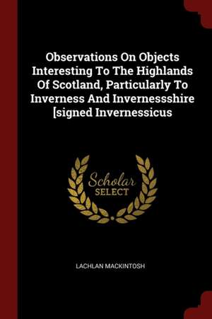 Observations on Objects Interesting to the Highlands of Scotland, Particularly to Inverness and Invernessshire [signed Invernessicus de Lachlan Mackintosh